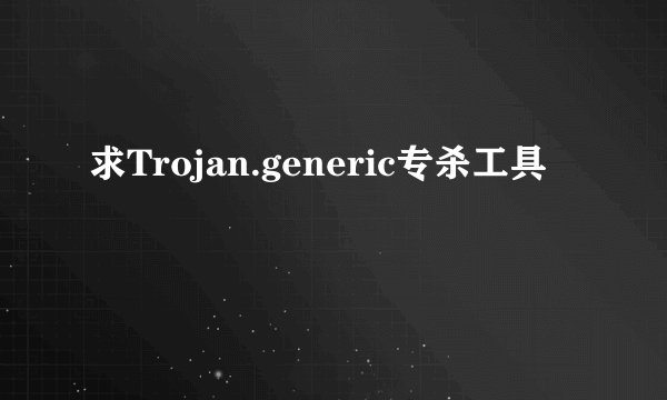 求Trojan.generic专杀工具