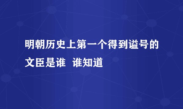 明朝历史上第一个得到谥号的文臣是谁  谁知道