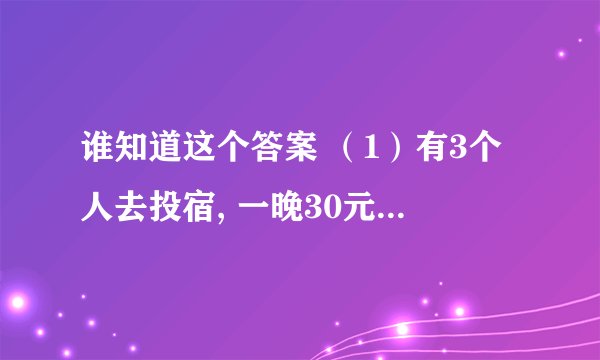 谁知道这个答案 （1）有3个人去投宿, 一晚30元 　　三个人每人掏了10元凑够30元交给了老