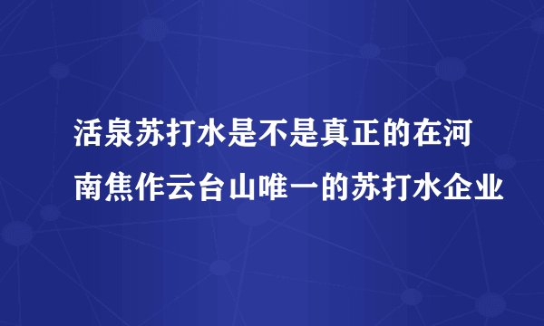 活泉苏打水是不是真正的在河南焦作云台山唯一的苏打水企业