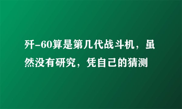歼-60算是第几代战斗机，虽然没有研究，凭自己的猜测