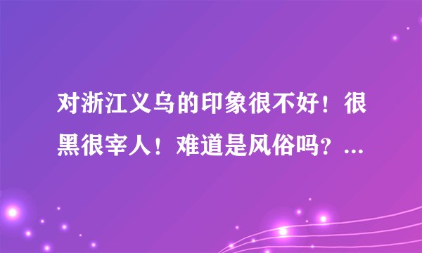 对浙江义乌的印象很不好！很黑很宰人！难道是风俗吗？我多不敢和浙江义乌的人做生意了！