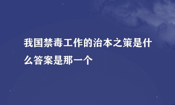 我国禁毒工作的治本之策是什么答案是那一个