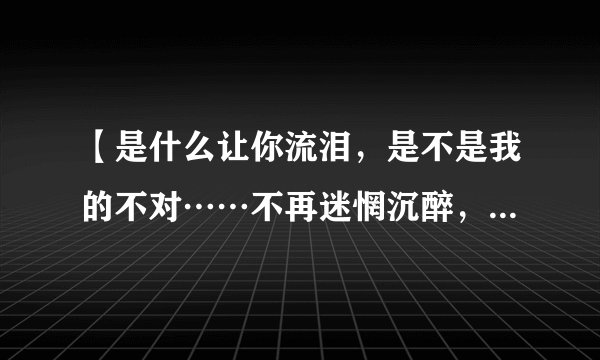 【是什么让你流泪，是不是我的不对……不再迷惘沉醉，不再有家不归】是哪首歌的歌词啊