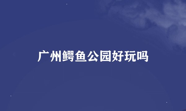 广州鳄鱼公园好玩吗