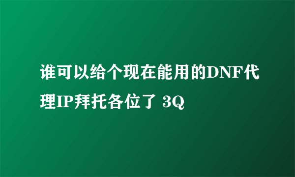 谁可以给个现在能用的DNF代理IP拜托各位了 3Q
