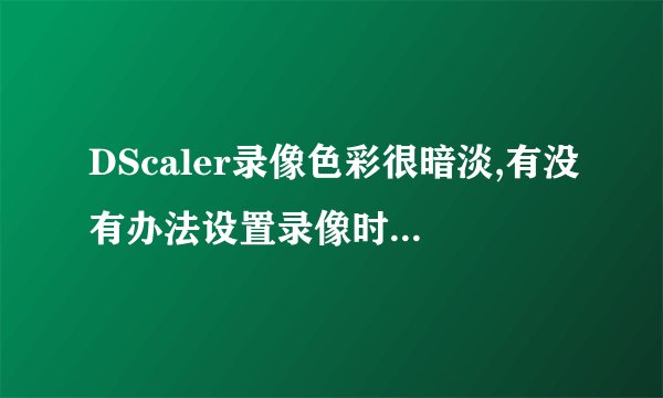 DScaler录像色彩很暗淡,有没有办法设置录像时颜色好一些?