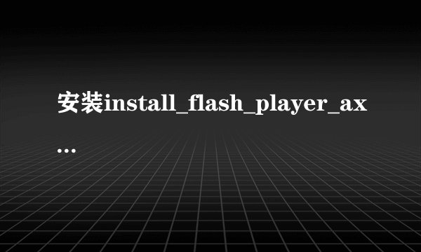 安装install_flash_player_ax.exe,需要管理员权限才能安装,是怎么回事