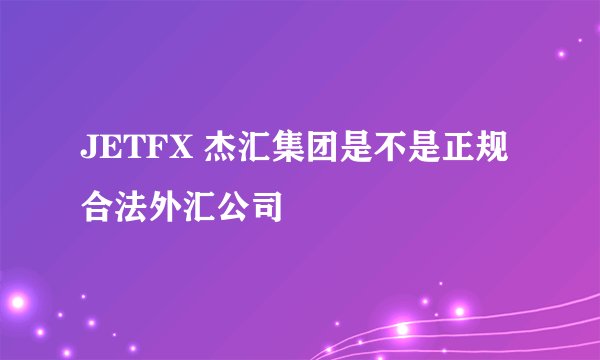 JETFX 杰汇集团是不是正规合法外汇公司