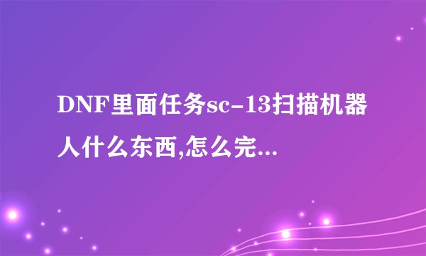 DNF里面任务sc-13扫描机器人什么东西,怎么完那任务，求解！
