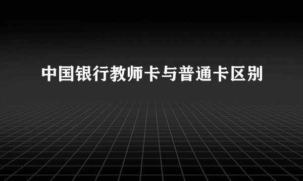 中国银行教师卡与普通卡区别