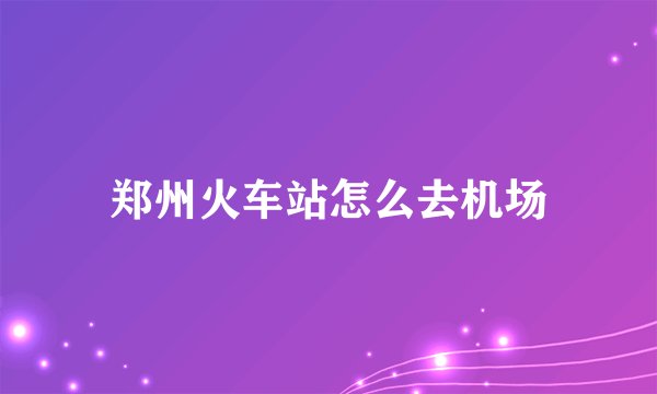 郑州火车站怎么去机场