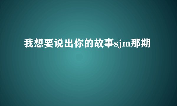 我想要说出你的故事sjm那期