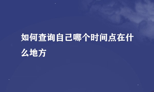 如何查询自己哪个时间点在什么地方
