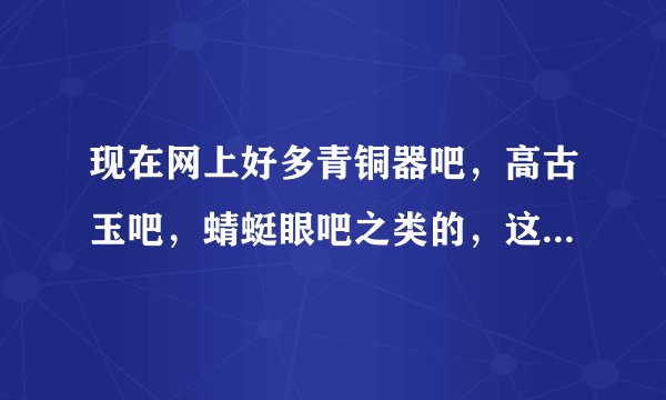 现在网上好多青铜器吧，高古玉吧，蜻蜓眼吧之类的，这些吧里的东西有