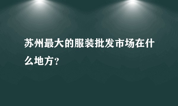 苏州最大的服装批发市场在什么地方？