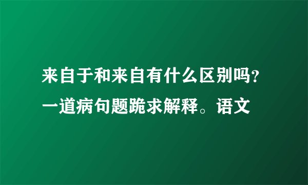 来自于和来自有什么区别吗？一道病句题跪求解释。语文