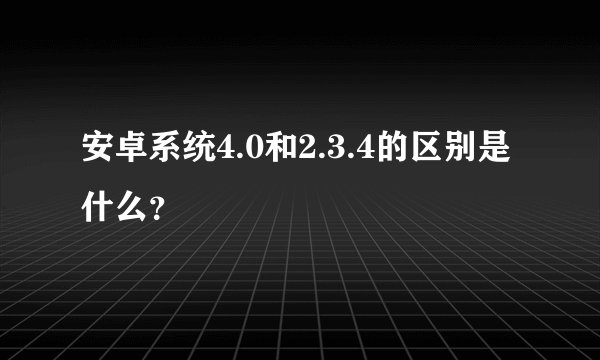 安卓系统4.0和2.3.4的区别是什么？