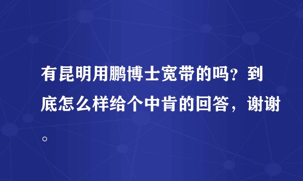 有昆明用鹏博士宽带的吗？到底怎么样给个中肯的回答，谢谢。