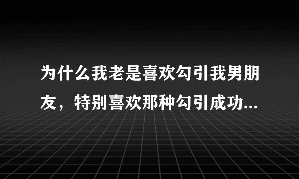 为什么我老是喜欢勾引我男朋友，特别喜欢那种勾引成功的感觉，这样好么？