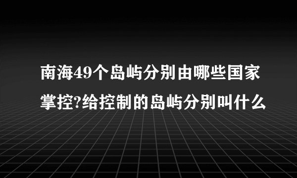 南海49个岛屿分别由哪些国家掌控?给控制的岛屿分别叫什么