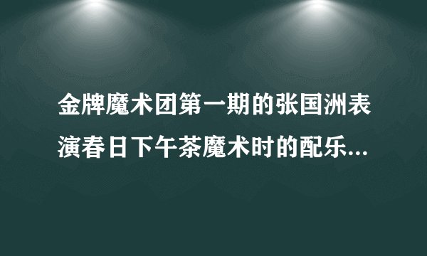 金牌魔术团第一期的张国洲表演春日下午茶魔术时的配乐叫什么，急