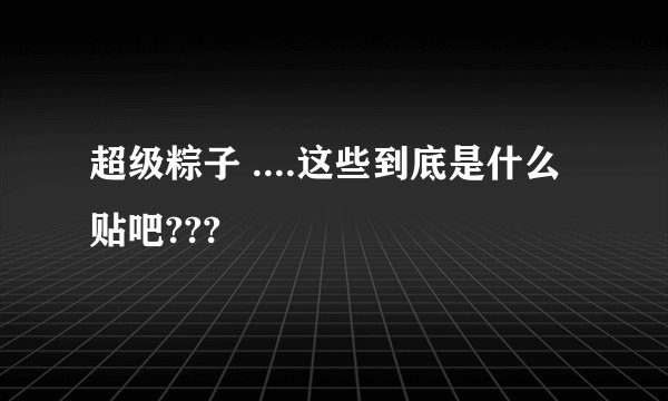 超级粽子 ....这些到底是什么 贴吧???