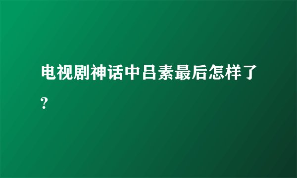 电视剧神话中吕素最后怎样了？
