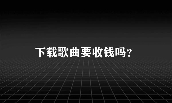 下载歌曲要收钱吗？