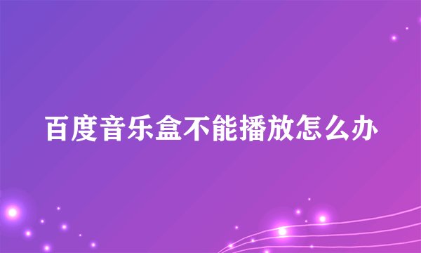 百度音乐盒不能播放怎么办