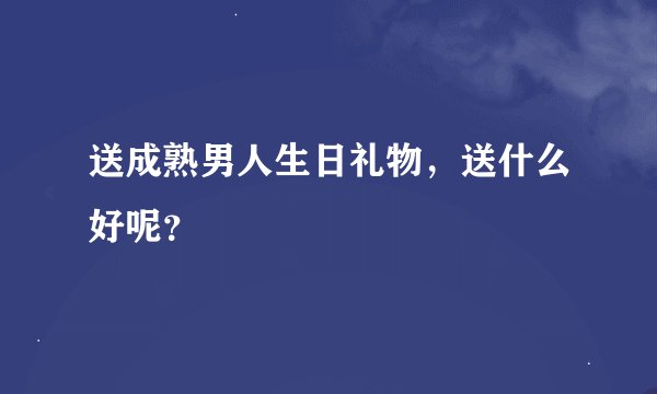 送成熟男人生日礼物，送什么好呢？