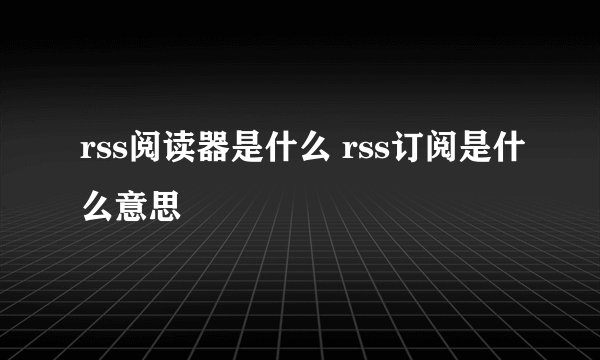 rss阅读器是什么 rss订阅是什么意思