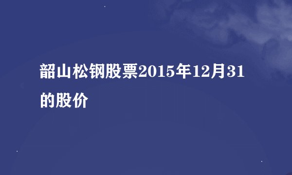 韶山松钢股票2015年12月31的股价