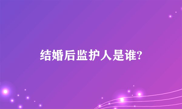结婚后监护人是谁?