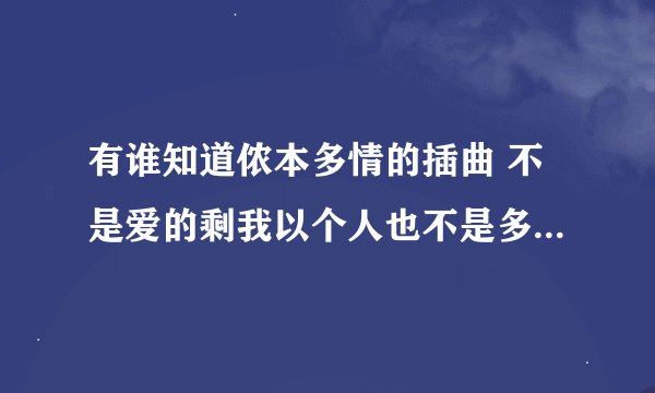 有谁知道侬本多情的插曲 不是爱的剩我以个人也不是多情 歌词大概是男人是什么东西