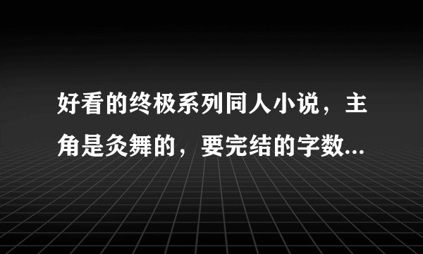好看的终极系列同人小说，主角是灸舞的，要完结的字数不限，发送到邮箱：675038503@qq。com