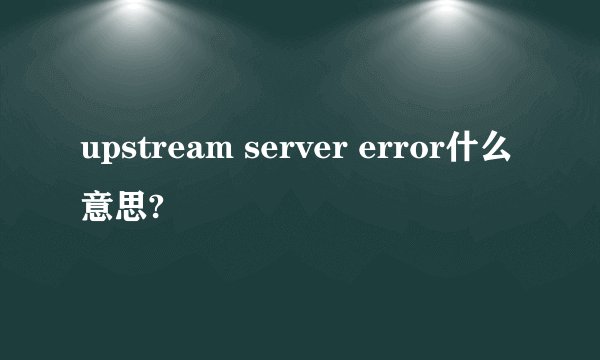 upstream server error什么意思?