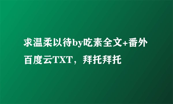 求温柔以待by吃素全文+番外百度云TXT，拜托拜托