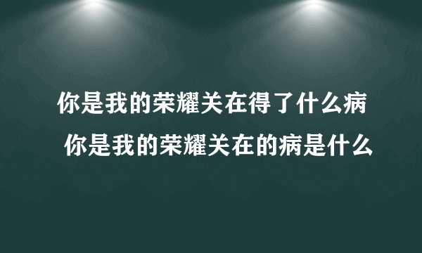 你是我的荣耀关在得了什么病 你是我的荣耀关在的病是什么