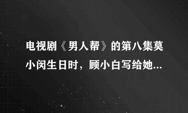 电视剧《男人帮》的第八集莫小闵生日时，顾小白写给她的那封信的全部内容是什么？我的邮箱1058771091@q...