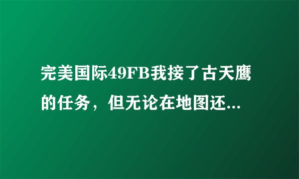 完美国际49FB我接了古天鹰的任务，但无论在地图还是在FB古天鹰名字都是灰的！杀到任务提示的那个东北角...