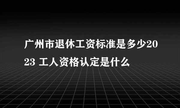 广州市退休工资标准是多少2023 工人资格认定是什么