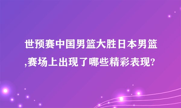 世预赛中国男篮大胜日本男篮,赛场上出现了哪些精彩表现?