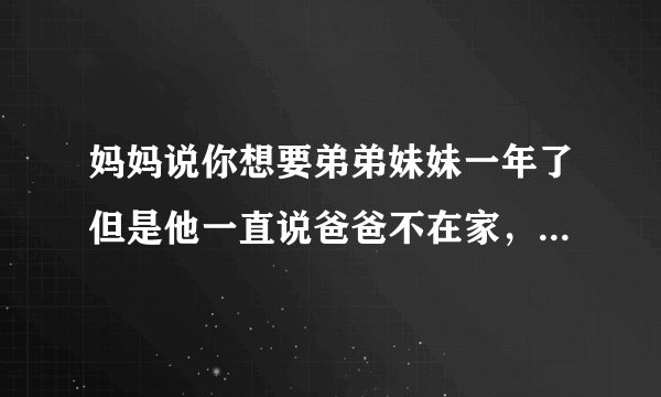 妈妈说你想要弟弟妹妹一年了但是他一直说爸爸不在家，不能生，为什么？