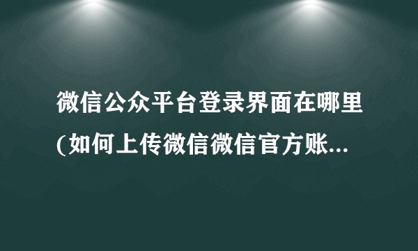 微信公众平台登录界面在哪里(如何上传微信微信官方账号内容)