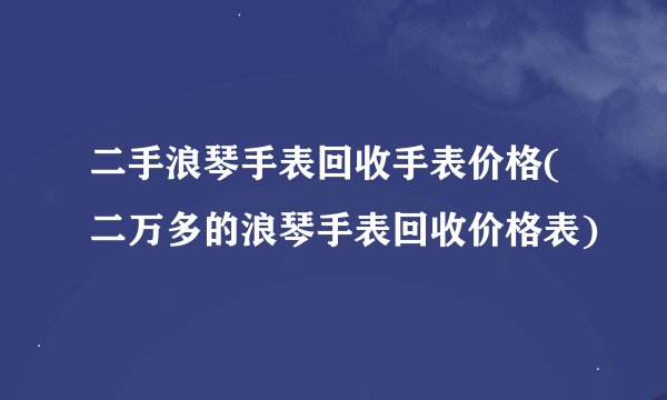 二手浪琴手表回收手表价格(二万多的浪琴手表回收价格表)