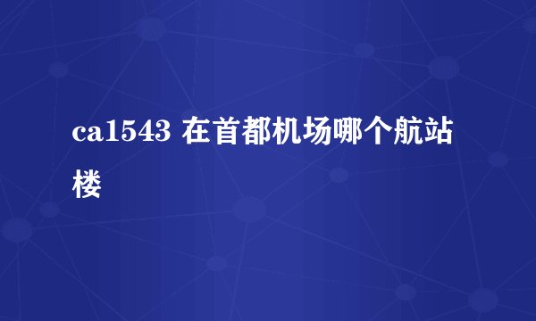 ca1543 在首都机场哪个航站楼