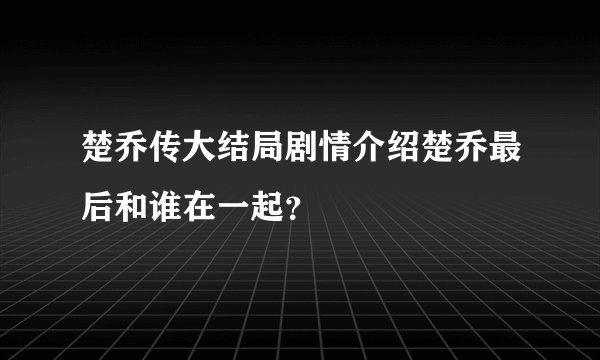 楚乔传大结局剧情介绍楚乔最后和谁在一起？
