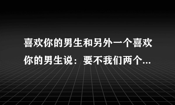 喜欢你的男生和另外一个喜欢你的男生说：要不我们两个一起去要她个微信吧。另外一个男生为啥说那怎么说？
