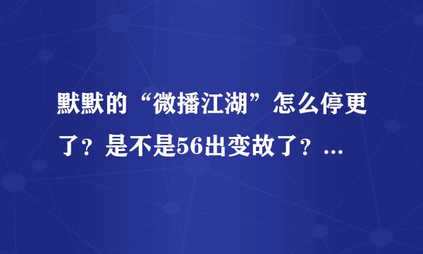 默默的“微播江湖”怎么停更了？是不是56出变故了？？？都已经1个月没更新了T^T